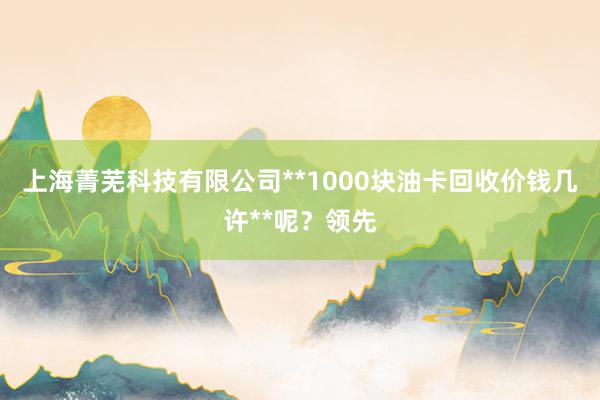 上海菁芜科技有限公司**1000块油卡回收价钱几许**呢？领先